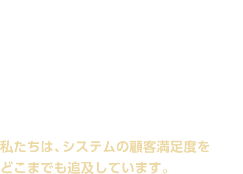 私たちは、システムの顧客満足度をどこまでも追及しています。